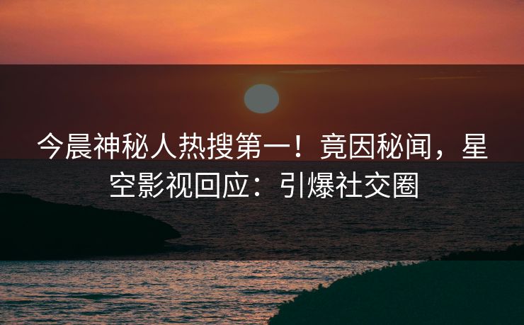 今晨神秘人热搜第一！竟因秘闻，星空影视回应：引爆社交圈