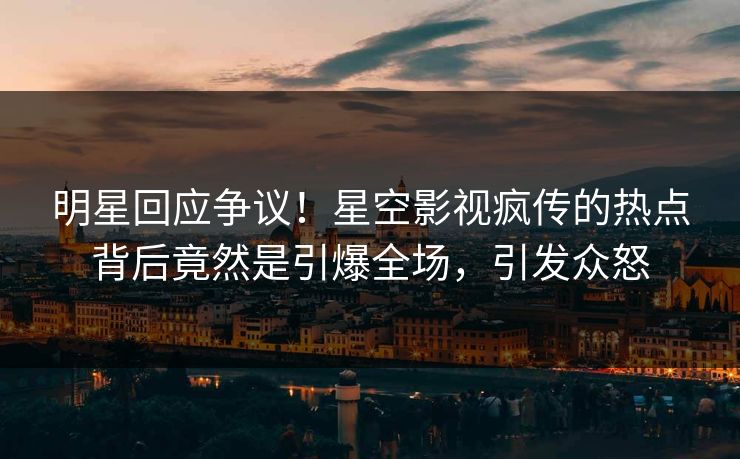 明星回应争议！星空影视疯传的热点背后竟然是引爆全场，引发众怒
