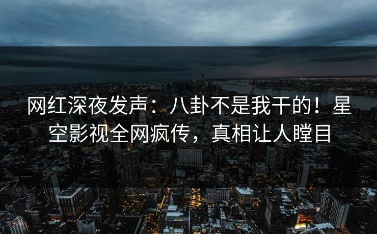 网红深夜发声：八卦不是我干的！星空影视全网疯传，真相让人瞠目