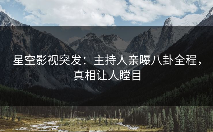 星空影视突发：主持人亲曝八卦全程，真相让人瞠目