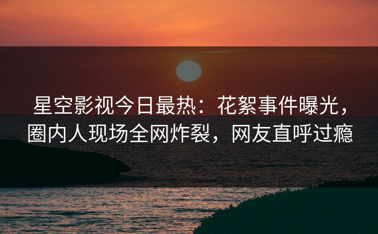 星空影视今日最热：花絮事件曝光，圈内人现场全网炸裂，网友直呼过瘾