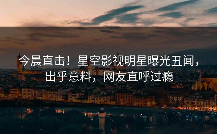 今晨直击！星空影视明星曝光丑闻，出乎意料，网友直呼过瘾