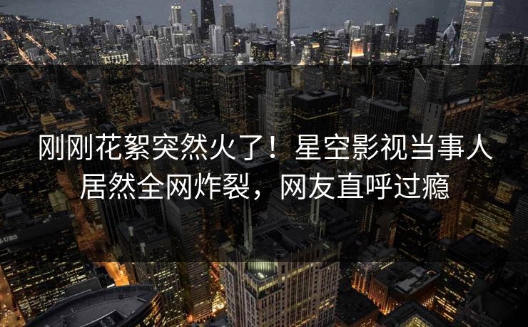 刚刚花絮突然火了！星空影视当事人居然全网炸裂，网友直呼过瘾