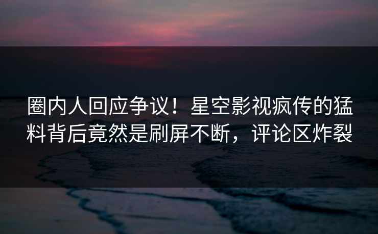 圈内人回应争议！星空影视疯传的猛料背后竟然是刷屏不断，评论区炸裂