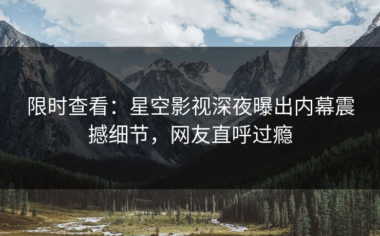 限时查看：星空影视深夜曝出内幕震撼细节，网友直呼过瘾
