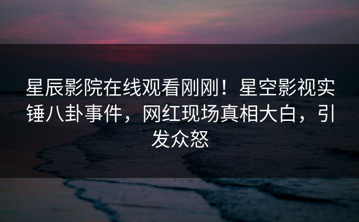 星辰影院在线观看刚刚！星空影视实锤八卦事件，网红现场真相大白，引发众怒