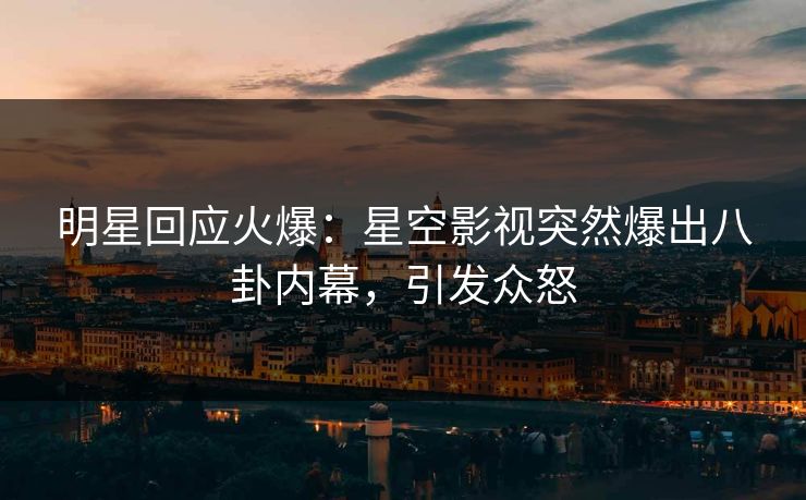 明星回应火爆：星空影视突然爆出八卦内幕，引发众怒