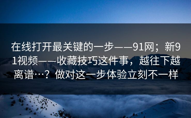 在线打开最关键的一步——91网;新91视频——收藏技巧这件事,越往下越离谱…?做对这一步体验立刻不一样 在线打开最关键的一步——91网;新91视频——收藏技巧这件事,越往下越离谱…?做对这一步体验立刻不一样