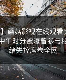 【爆料】蘑菇影视在线观看突发：神秘人在中午时分被曝曾参与秘闻，情绪失控席卷全网