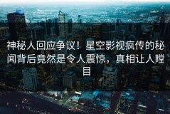 神秘人回应争议！星空影视疯传的秘闻背后竟然是令人震惊，真相让人瞠目