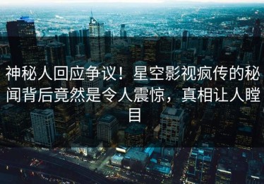 神秘人回应争议！星空影视疯传的秘闻背后竟然是令人震惊，真相让人瞠目