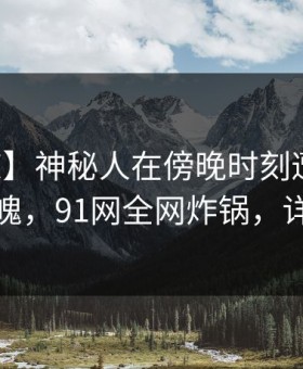 【震惊】神秘人在傍晚时刻遭遇八卦勾魂摄魄，91网全网炸锅，详情发现