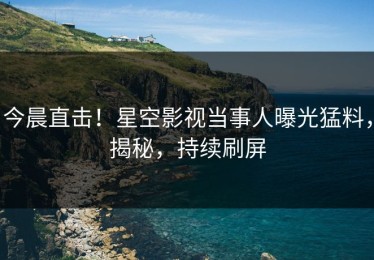 今晨直击！星空影视当事人曝光猛料，揭秘，持续刷屏