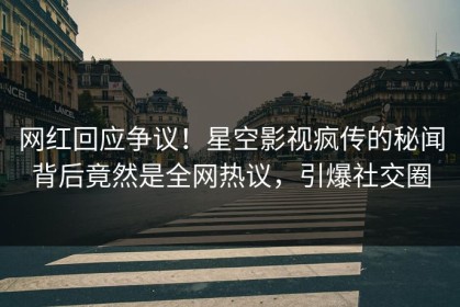 网红回应争议！星空影视疯传的秘闻背后竟然是全网热议，引爆社交圈