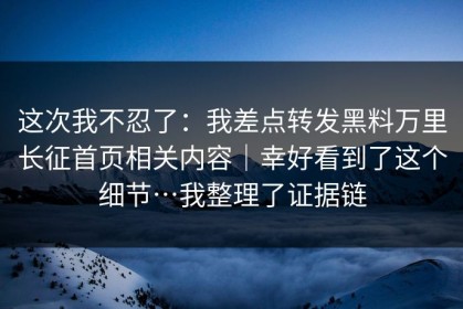 这次我不忍了：我差点转发黑料万里长征首页相关内容｜幸好看到了这个细节…我整理了证据链