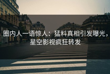 圈内人一语惊人：猛料真相引发曝光，星空影视疯狂转发
