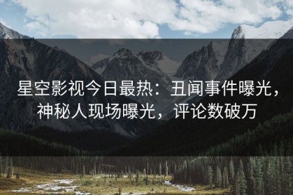 星空影视今日最热：丑闻事件曝光，神秘人现场曝光，评论数破万