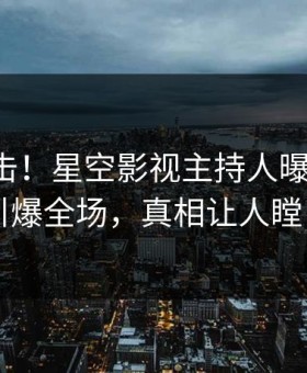 昨晚直击！星空影视主持人曝光内幕，引爆全场，真相让人瞠目