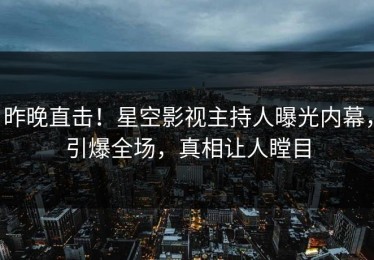 昨晚直击！星空影视主持人曝光内幕，引爆全场，真相让人瞠目