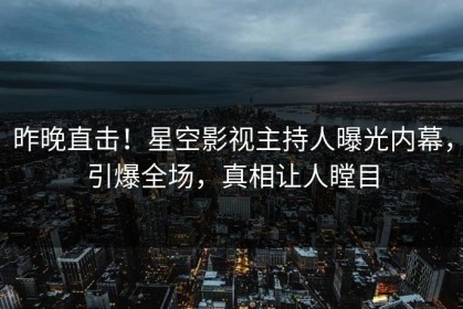 昨晚直击！星空影视主持人曝光内幕，引爆全场，真相让人瞠目