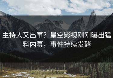 主持人又出事？星空影视刚刚曝出猛料内幕，事件持续发酵