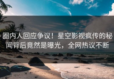 圈内人回应争议！星空影视疯传的秘闻背后竟然是曝光，全网热议不断