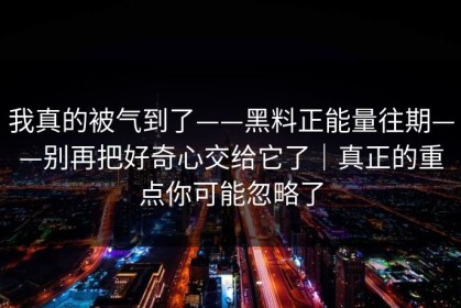 我真的被气到了——黑料正能量往期——别再把好奇心交给它了｜真正的重点你可能忽略了