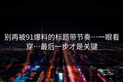 别再被91爆料的标题带节奏…一眼看穿…最后一步才是关键