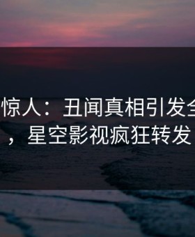 大V一语惊人：丑闻真相引发全网炸裂，星空影视疯狂转发