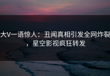 大V一语惊人：丑闻真相引发全网炸裂，星空影视疯狂转发