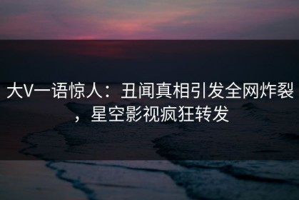 大V一语惊人：丑闻真相引发全网炸裂，星空影视疯狂转发