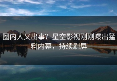 圈内人又出事？星空影视刚刚曝出猛料内幕，持续刷屏