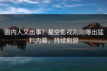 圈内人又出事？星空影视刚刚曝出猛料内幕，持续刷屏