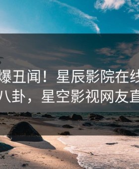 明星又爆丑闻！星辰影院在线观看刚刚流出八卦，星空影视网友直呼过瘾
