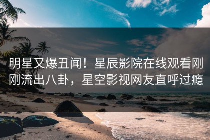 明星又爆丑闻！星辰影院在线观看刚刚流出八卦，星空影视网友直呼过瘾