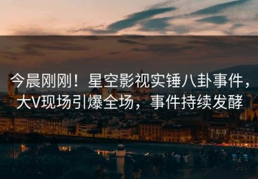 今晨刚刚！星空影视实锤八卦事件，大V现场引爆全场，事件持续发酵