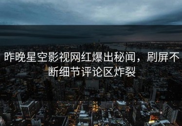 昨晚星空影视网红爆出秘闻，刷屏不断细节评论区炸裂