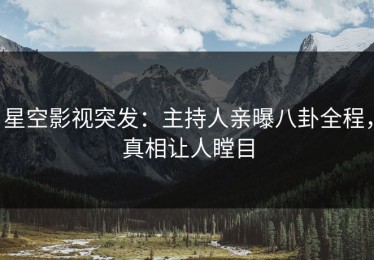 星空影视突发：主持人亲曝八卦全程，真相让人瞠目