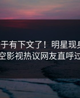 热点终于有下文了！明星现身回应，星空影视热议网友直呼过瘾