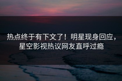 热点终于有下文了！明星现身回应，星空影视热议网友直呼过瘾