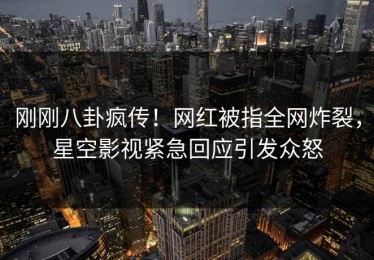 刚刚八卦疯传！网红被指全网炸裂，星空影视紧急回应引发众怒