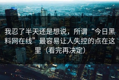 我忍了半天还是想说，所谓“今日黑料网在线”最容易让人失控的点在这里（看完再决定）