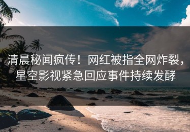 清晨秘闻疯传！网红被指全网炸裂，星空影视紧急回应事件持续发酵
