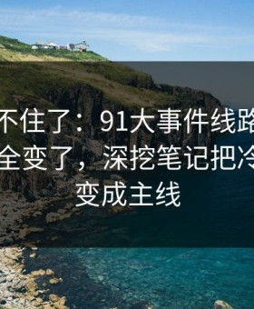 真的绷不住了：91大事件线路再看一遍味道全变了，深挖笔记把冷门边角变成主线