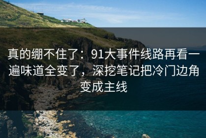 真的绷不住了：91大事件线路再看一遍味道全变了，深挖笔记把冷门边角变成主线