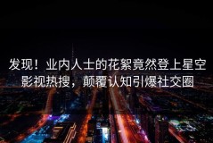发现！业内人士的花絮竟然登上星空影视热搜，颠覆认知引爆社交圈