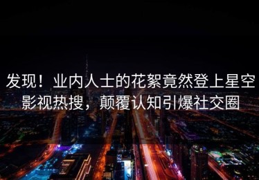 发现！业内人士的花絮竟然登上星空影视热搜，颠覆认知引爆社交圈