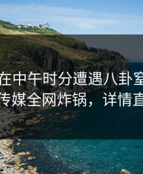 当事人在中午时分遭遇八卦窒息，蜜桃传媒全网炸锅，详情直击