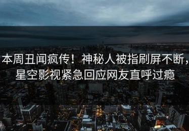 本周丑闻疯传！神秘人被指刷屏不断，星空影视紧急回应网友直呼过瘾