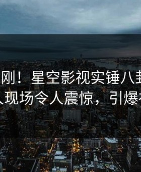 本周刚刚！星空影视实锤八卦事件，神秘人现场令人震惊，引爆社交圈